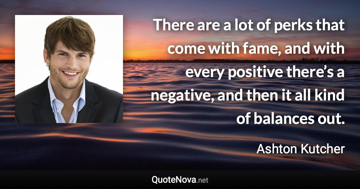 There are a lot of perks that come with fame, and with every positive there’s a negative, and then it all kind of balances out. - Ashton Kutcher quote