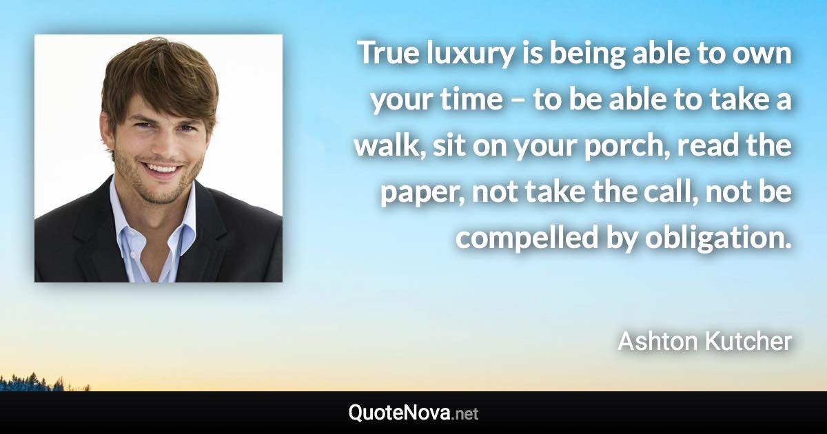 True luxury is being able to own your time – to be able to take a walk, sit on your porch, read the paper, not take the call, not be compelled by obligation. - Ashton Kutcher quote