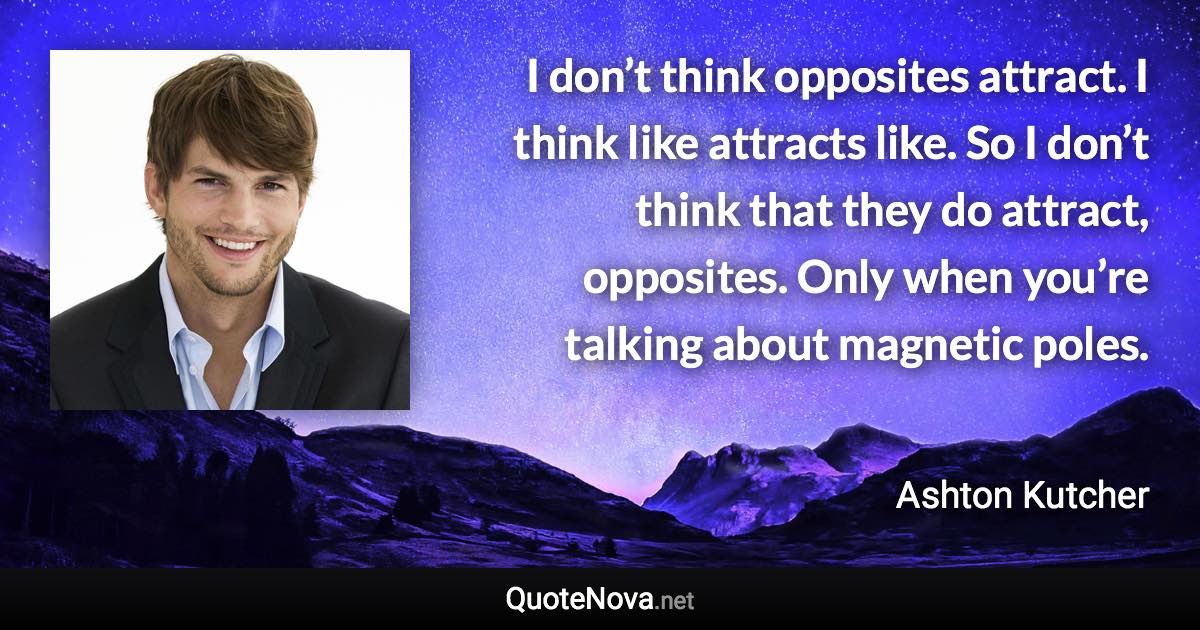 I don’t think opposites attract. I think like attracts like. So I don’t think that they do attract, opposites. Only when you’re talking about magnetic poles. - Ashton Kutcher quote