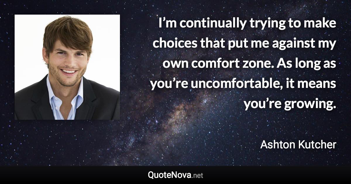 I’m continually trying to make choices that put me against my own comfort zone. As long as you’re uncomfortable, it means you’re growing. - Ashton Kutcher quote