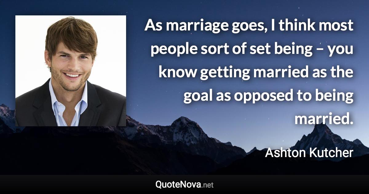 As marriage goes, I think most people sort of set being – you know getting married as the goal as opposed to being married. - Ashton Kutcher quote