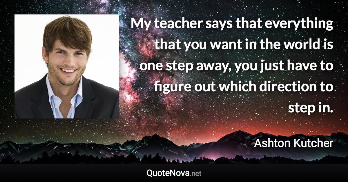 My teacher says that everything that you want in the world is one step away, you just have to figure out which direction to step in. - Ashton Kutcher quote