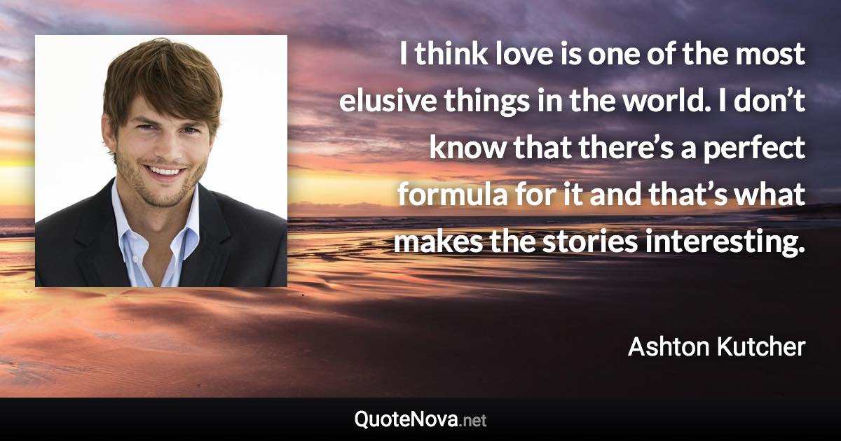 I think love is one of the most elusive things in the world. I don’t know that there’s a perfect formula for it and that’s what makes the stories interesting. - Ashton Kutcher quote