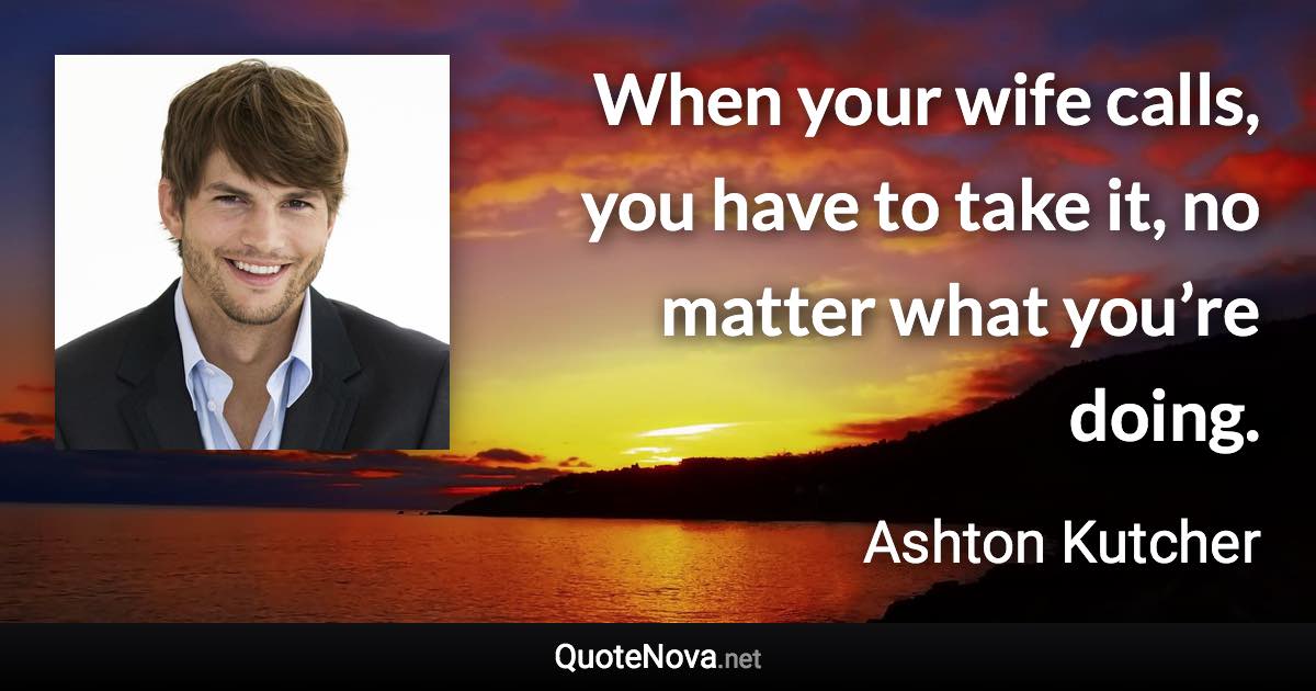 When your wife calls, you have to take it, no matter what you’re doing. - Ashton Kutcher quote