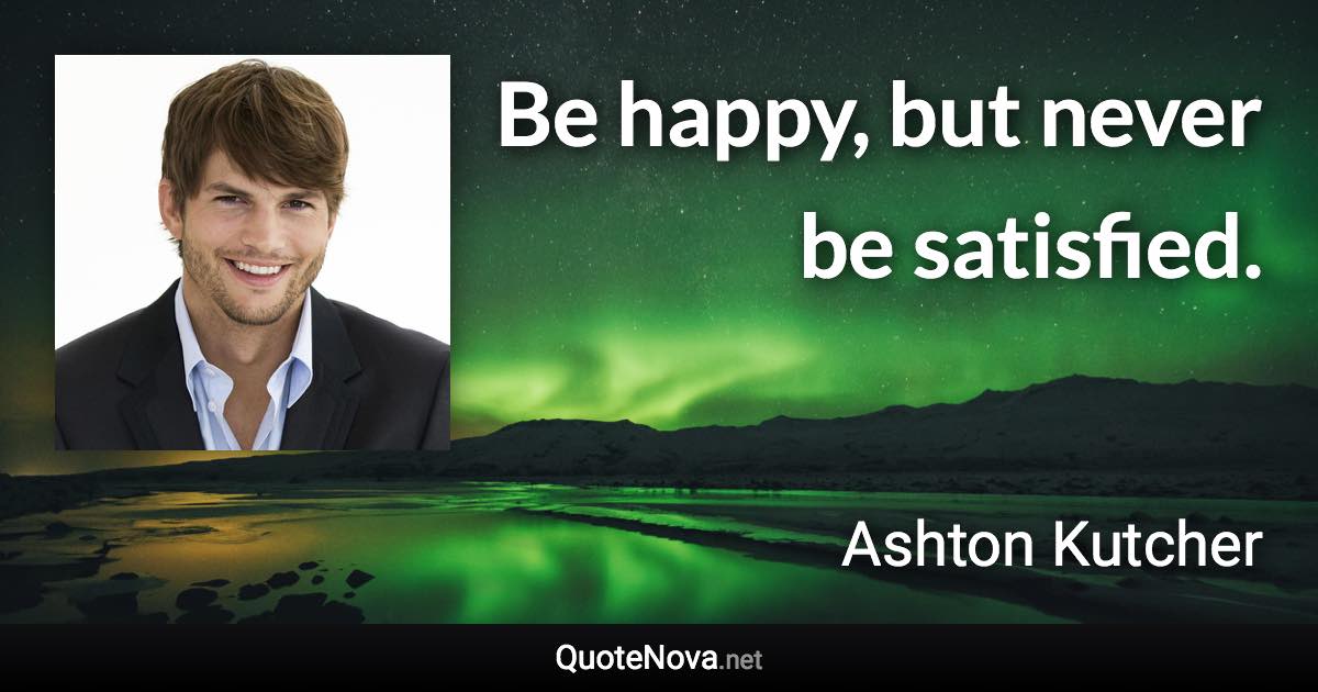 Be happy, but never be satisfied. - Ashton Kutcher quote