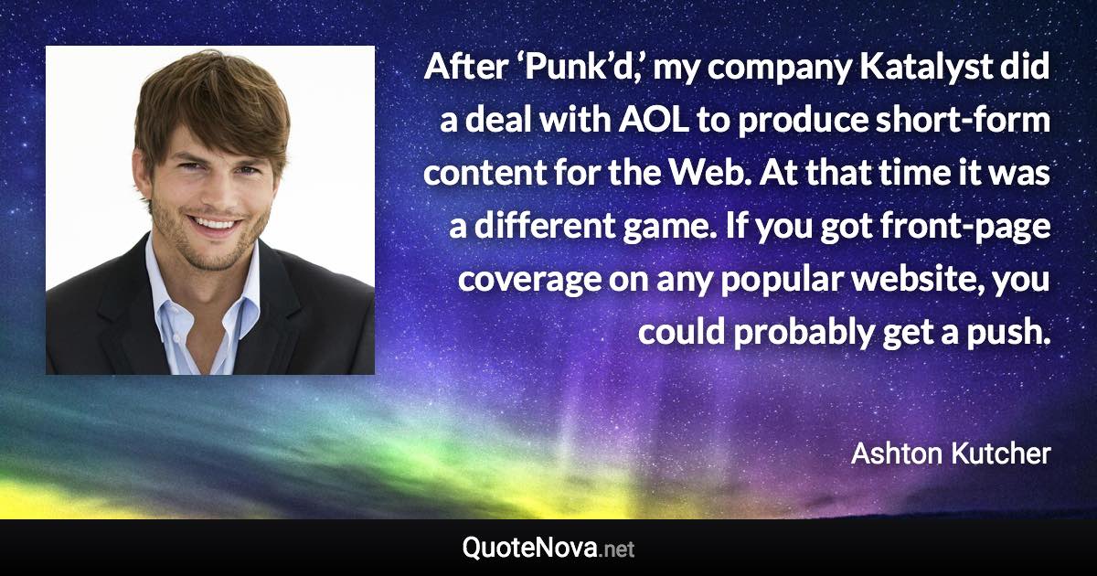 After ‘Punk’d,’ my company Katalyst did a deal with AOL to produce short-form content for the Web. At that time it was a different game. If you got front-page coverage on any popular website, you could probably get a push. - Ashton Kutcher quote