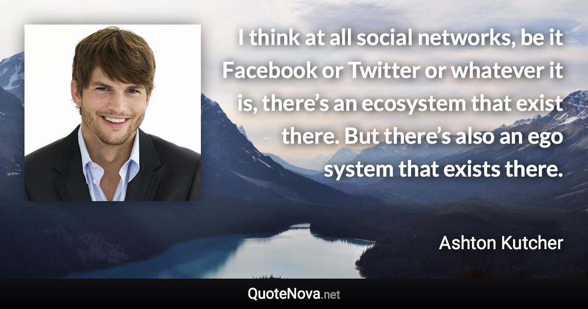 I think at all social networks, be it Facebook or Twitter or whatever it is, there’s an ecosystem that exist there. But there’s also an ego system that exists there. - Ashton Kutcher quote