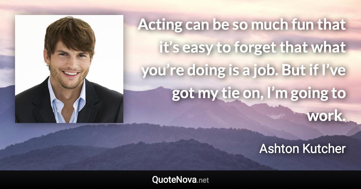Acting can be so much fun that it’s easy to forget that what you’re doing is a job. But if I’ve got my tie on, I’m going to work. - Ashton Kutcher quote