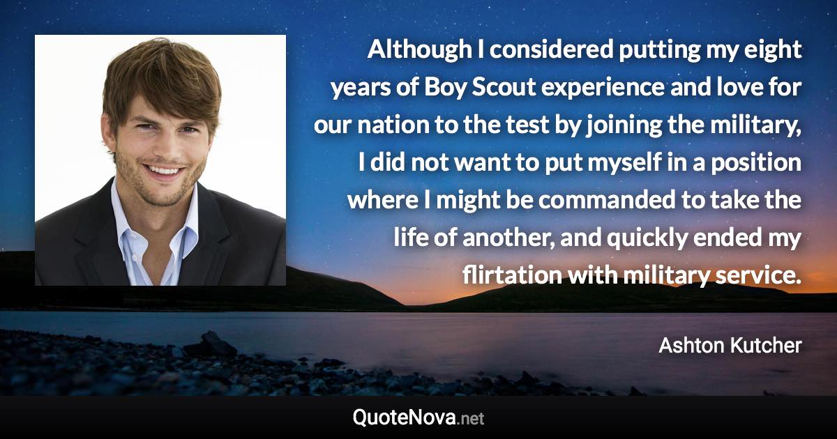 Although I considered putting my eight years of Boy Scout experience and love for our nation to the test by joining the military, I did not want to put myself in a position where I might be commanded to take the life of another, and quickly ended my flirtation with military service. - Ashton Kutcher quote