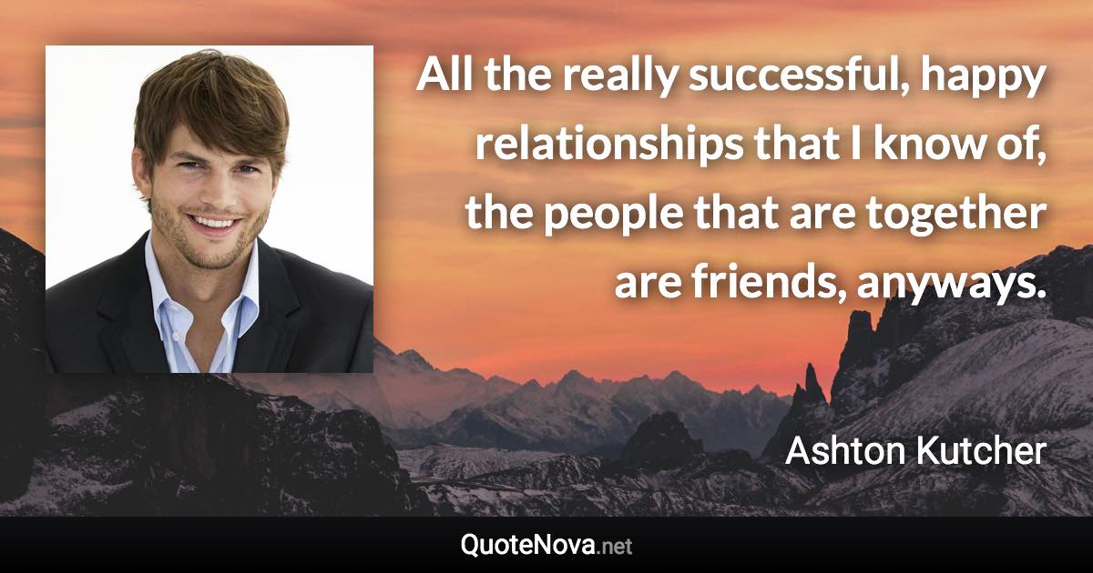 All the really successful, happy relationships that I know of, the people that are together are friends, anyways. - Ashton Kutcher quote