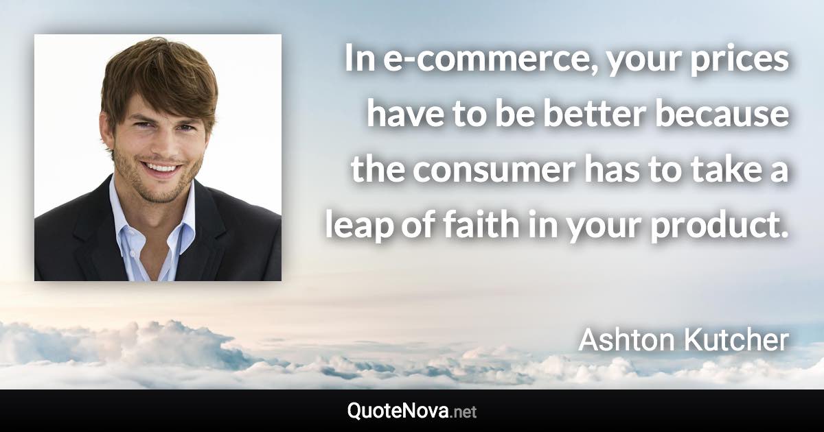 In e-commerce, your prices have to be better because the consumer has to take a leap of faith in your product. - Ashton Kutcher quote