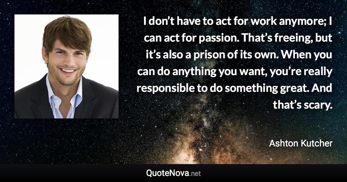 I don’t have to act for work anymore; I can act for passion. That’s freeing, but it’s also a prison of its own. When you can do anything you want, you’re really responsible to do something great. And that’s scary. - Ashton Kutcher quote