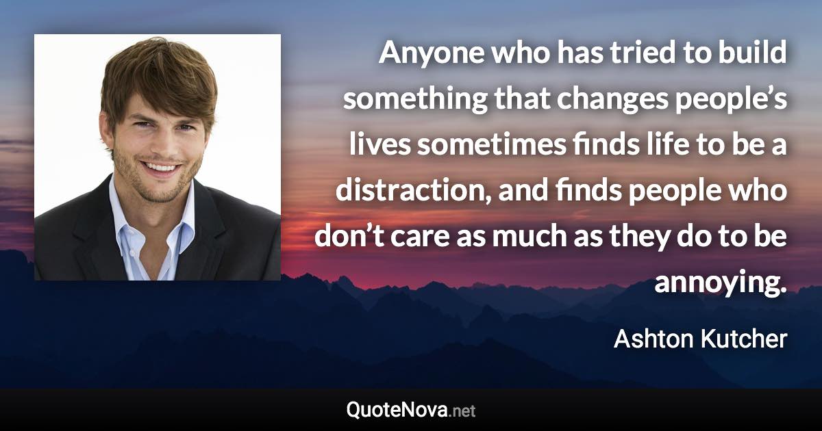 Anyone who has tried to build something that changes people’s lives sometimes finds life to be a distraction, and finds people who don’t care as much as they do to be annoying. - Ashton Kutcher quote