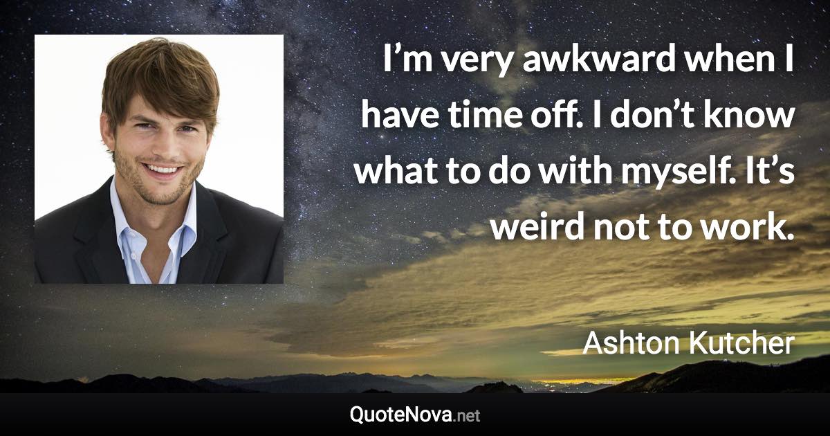 I’m very awkward when I have time off. I don’t know what to do with myself. It’s weird not to work. - Ashton Kutcher quote