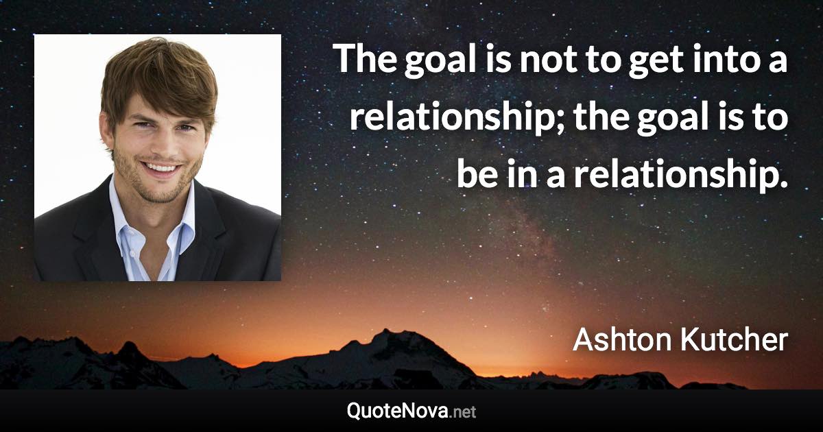 The goal is not to get into a relationship; the goal is to be in a relationship. - Ashton Kutcher quote