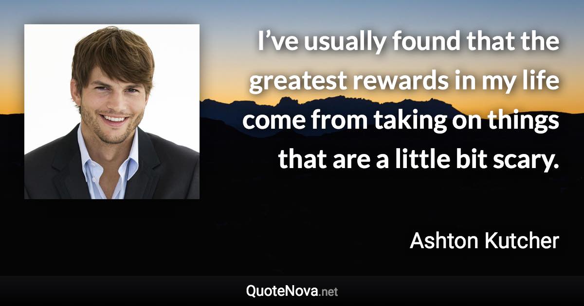 I’ve usually found that the greatest rewards in my life come from taking on things that are a little bit scary. - Ashton Kutcher quote
