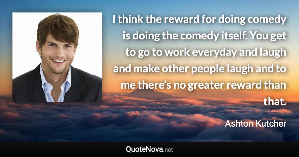 I think the reward for doing comedy is doing the comedy itself. You get to go to work everyday and laugh and make other people laugh and to me there’s no greater reward than that. - Ashton Kutcher quote