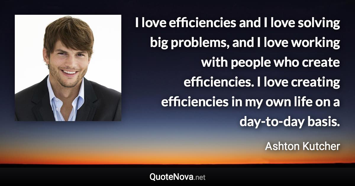 I love efficiencies and I love solving big problems, and I love working with people who create efficiencies. I love creating efficiencies in my own life on a day-to-day basis. - Ashton Kutcher quote