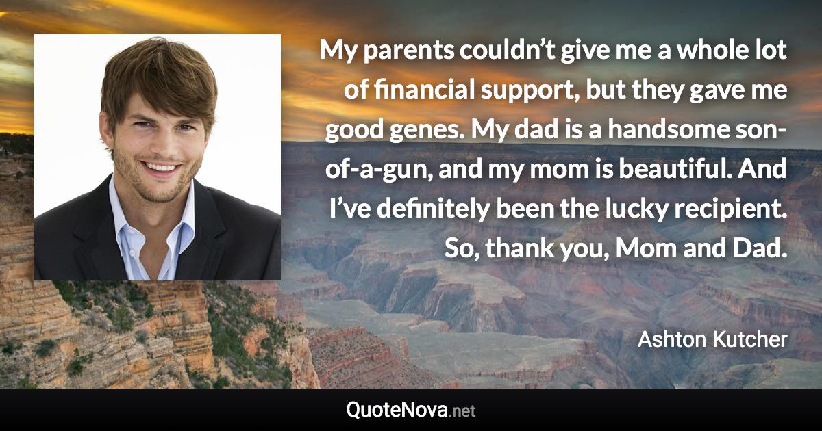 My parents couldn’t give me a whole lot of financial support, but they gave me good genes. My dad is a handsome son-of-a-gun, and my mom is beautiful. And I’ve definitely been the lucky recipient. So, thank you, Mom and Dad. - Ashton Kutcher quote