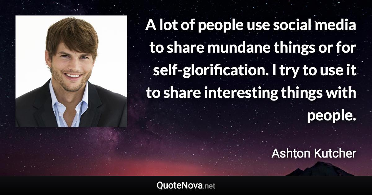 A lot of people use social media to share mundane things or for self-glorification. I try to use it to share interesting things with people. - Ashton Kutcher quote