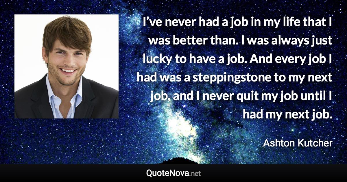 I’ve never had a job in my life that I was better than. I was always just lucky to have a job. And every job I had was a steppingstone to my next job, and I never quit my job until I had my next job. - Ashton Kutcher quote