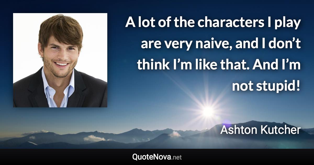 A lot of the characters I play are very naive, and I don’t think I’m like that. And I’m not stupid! - Ashton Kutcher quote