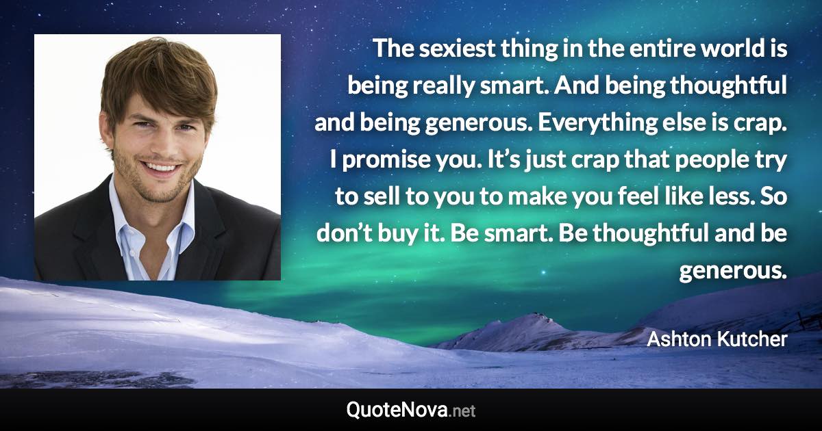 The sexiest thing in the entire world is being really smart. And being thoughtful and being generous. Everything else is crap. I promise you. It’s just crap that people try to sell to you to make you feel like less. So don’t buy it. Be smart. Be thoughtful and be generous. - Ashton Kutcher quote