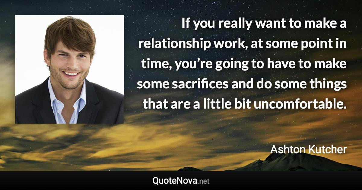 If you really want to make a relationship work, at some point in time, you’re going to have to make some sacrifices and do some things that are a little bit uncomfortable. - Ashton Kutcher quote