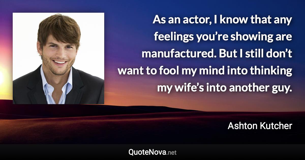 As an actor, I know that any feelings you’re showing are manufactured. But I still don’t want to fool my mind into thinking my wife’s into another guy. - Ashton Kutcher quote