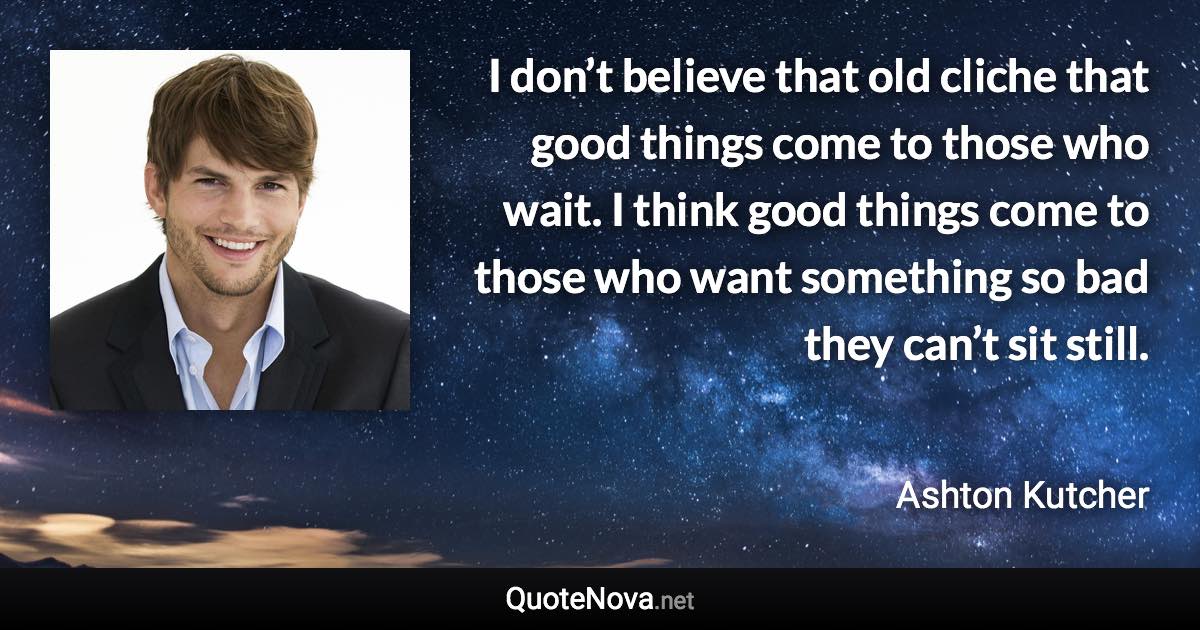 I don’t believe that old cliche that good things come to those who wait. I think good things come to those who want something so bad they can’t sit still. - Ashton Kutcher quote