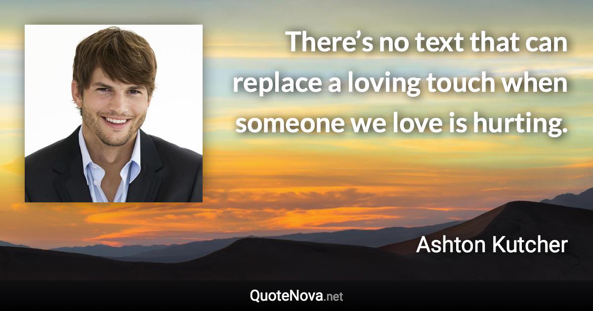 There’s no text that can replace a loving touch when someone we love is hurting. - Ashton Kutcher quote