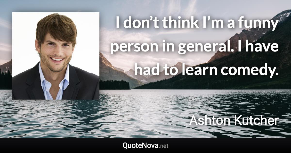 I don’t think I’m a funny person in general. I have had to learn comedy. - Ashton Kutcher quote