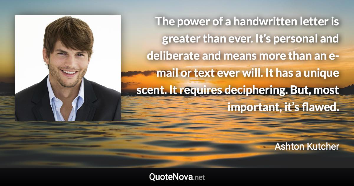 The power of a handwritten letter is greater than ever. It’s personal and deliberate and means more than an e-mail or text ever will. It has a unique scent. It requires deciphering. But, most important, it’s flawed. - Ashton Kutcher quote