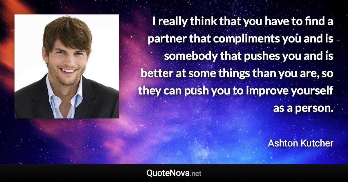 I really think that you have to find a partner that compliments you and is somebody that pushes you and is better at some things than you are, so they can push you to improve yourself as a person. - Ashton Kutcher quote