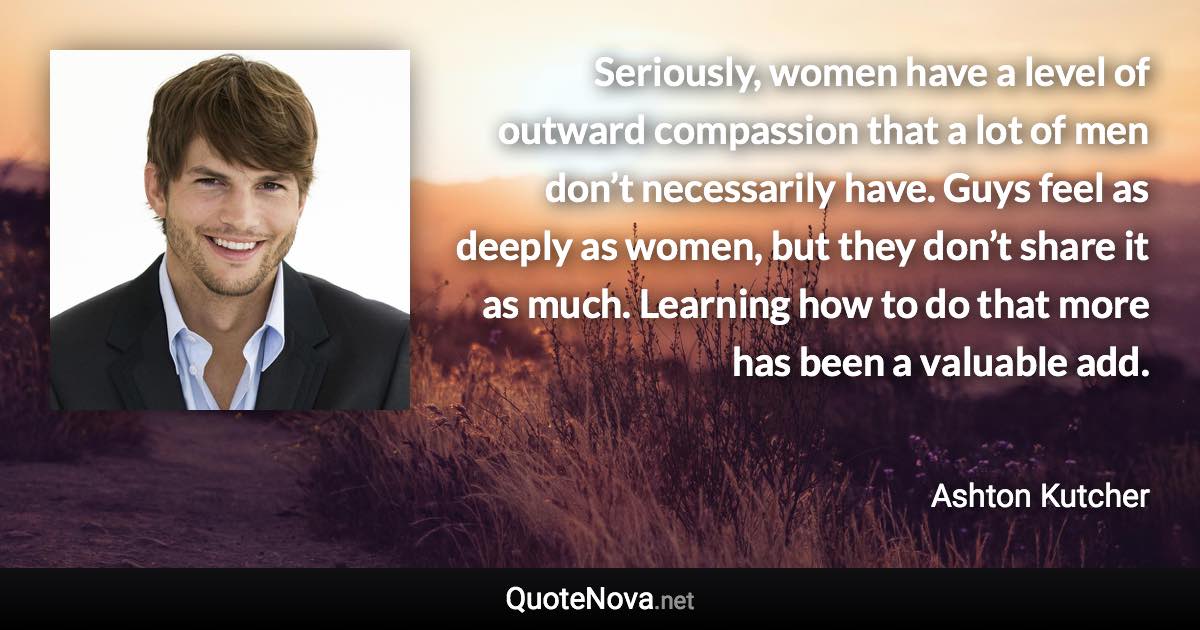 Seriously, women have a level of outward compassion that a lot of men don’t necessarily have. Guys feel as deeply as women, but they don’t share it as much. Learning how to do that more has been a valuable add. - Ashton Kutcher quote