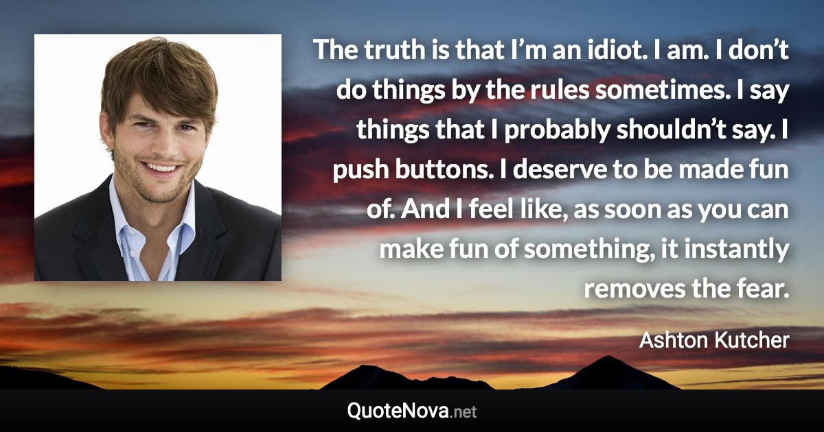 The truth is that I’m an idiot. I am. I don’t do things by the rules sometimes. I say things that I probably shouldn’t say. I push buttons. I deserve to be made fun of. And I feel like, as soon as you can make fun of something, it instantly removes the fear. - Ashton Kutcher quote