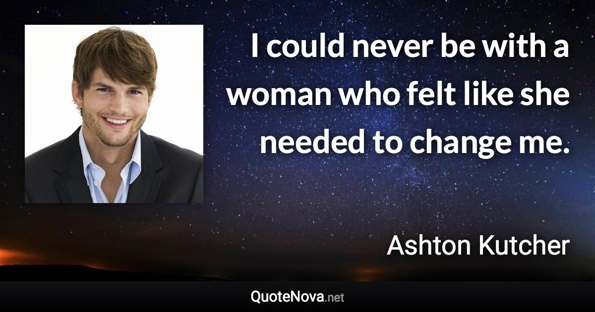 I could never be with a woman who felt like she needed to change me. - Ashton Kutcher quote