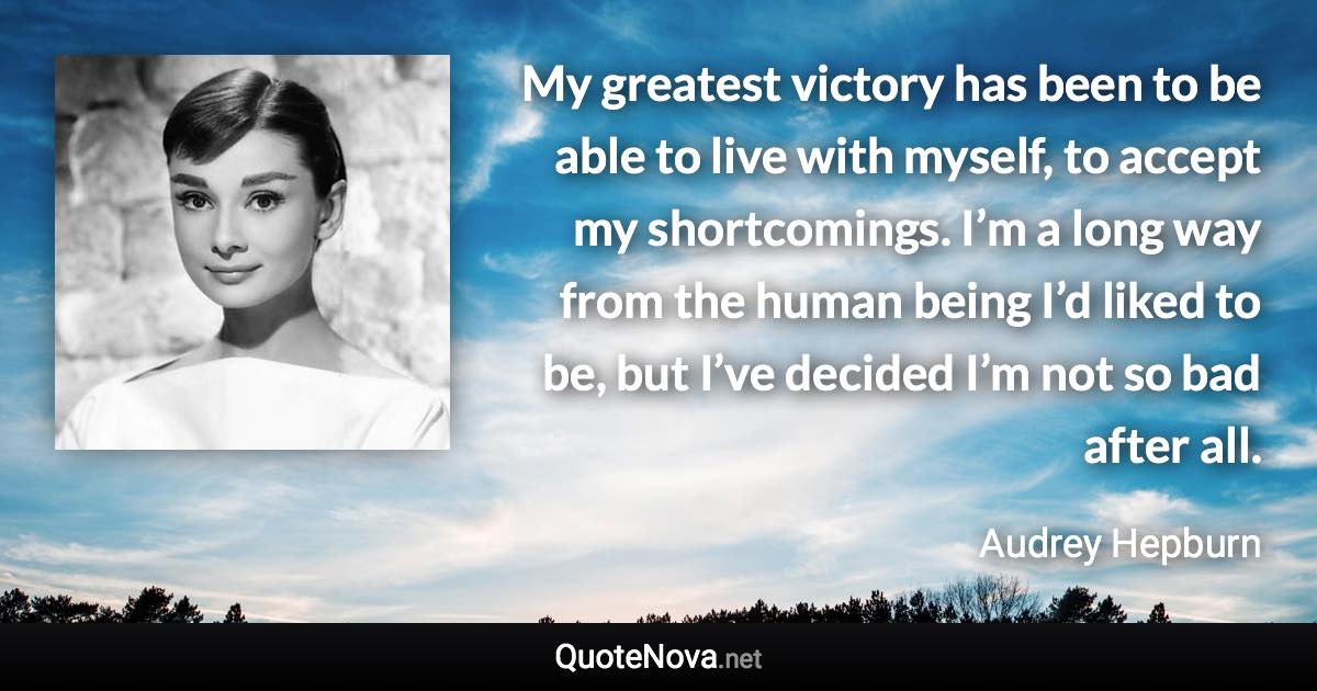 My greatest victory has been to be able to live with myself, to accept my shortcomings. I’m a long way from the human being I’d liked to be, but I’ve decided I’m not so bad after all. - Audrey Hepburn quote