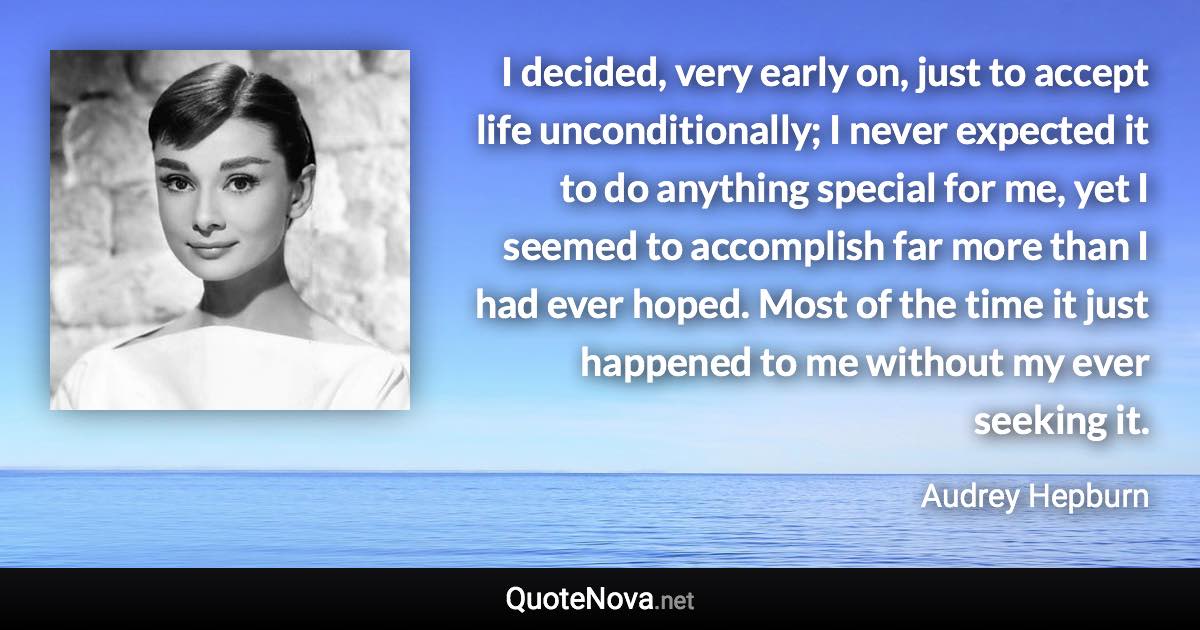 I decided, very early on, just to accept life unconditionally; I never expected it to do anything special for me, yet I seemed to accomplish far more than I had ever hoped. Most of the time it just happened to me without my ever seeking it. - Audrey Hepburn quote