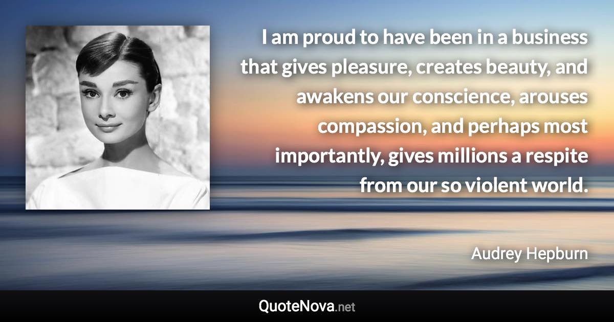 I am proud to have been in a business that gives pleasure, creates beauty, and awakens our conscience, arouses compassion, and perhaps most importantly, gives millions a respite from our so violent world. - Audrey Hepburn quote