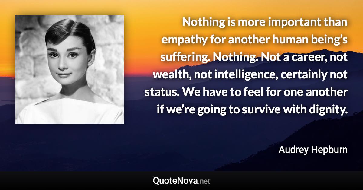 Nothing is more important than empathy for another human being’s suffering. Nothing. Not a career, not wealth, not intelligence, certainly not status. We have to feel for one another if we’re going to survive with dignity. - Audrey Hepburn quote