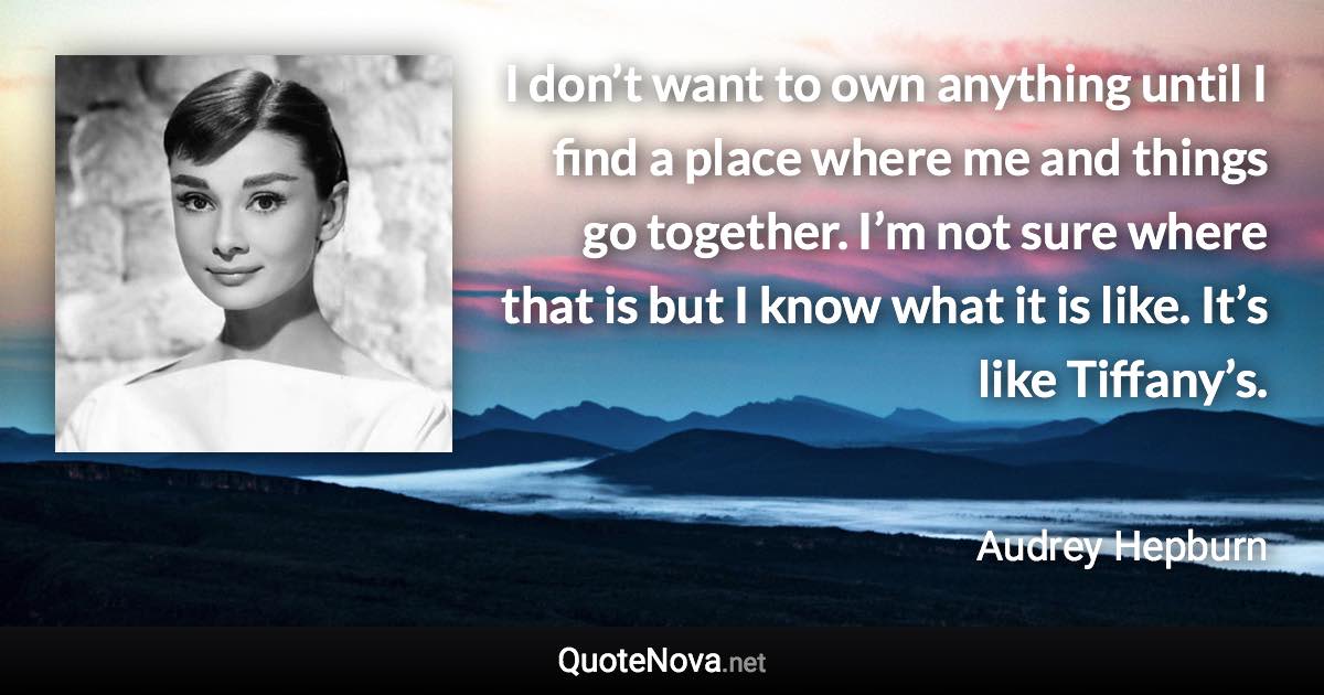 I don’t want to own anything until I find a place where me and things go together. I’m not sure where that is but I know what it is like. It’s like Tiffany’s. - Audrey Hepburn quote