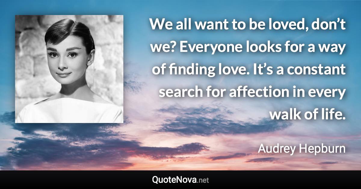 We all want to be loved, don’t we? Everyone looks for a way of finding love. It’s a constant search for affection in every walk of life. - Audrey Hepburn quote