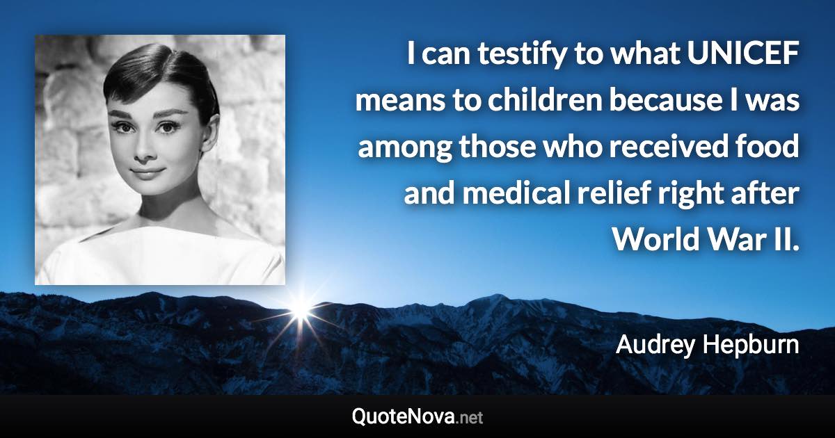 I can testify to what UNICEF means to children because I was among those who received food and medical relief right after World War II. - Audrey Hepburn quote