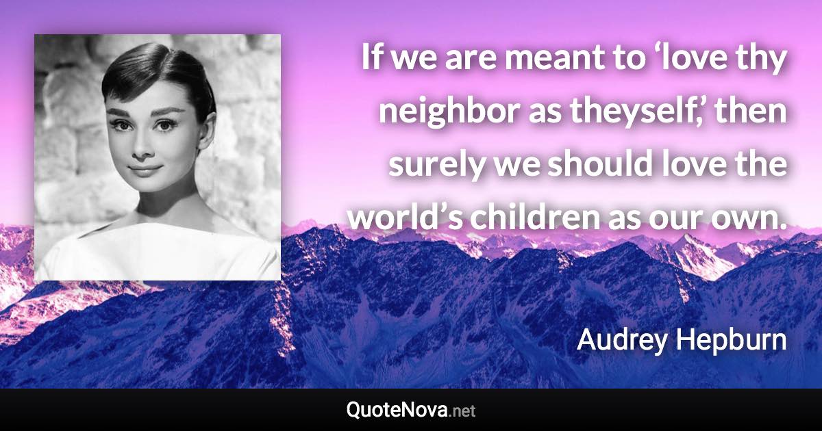 If we are meant to ‘love thy neighbor as theyself,’ then surely we should love the world’s children as our own. - Audrey Hepburn quote