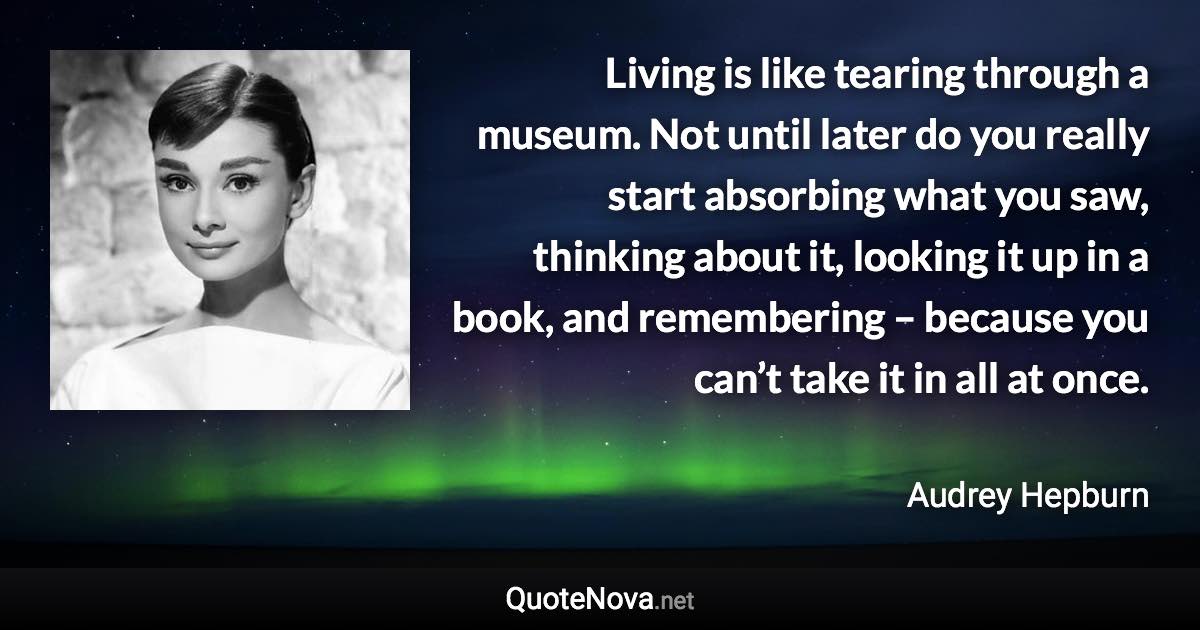 Living is like tearing through a museum. Not until later do you really start absorbing what you saw, thinking about it, looking it up in a book, and remembering – because you can’t take it in all at once. - Audrey Hepburn quote