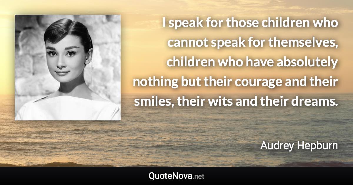 I speak for those children who cannot speak for themselves, children who have absolutely nothing but their courage and their smiles, their wits and their dreams. - Audrey Hepburn quote