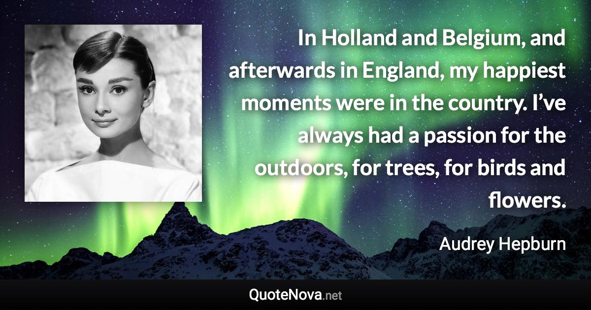 In Holland and Belgium, and afterwards in England, my happiest moments were in the country. I’ve always had a passion for the outdoors, for trees, for birds and flowers. - Audrey Hepburn quote