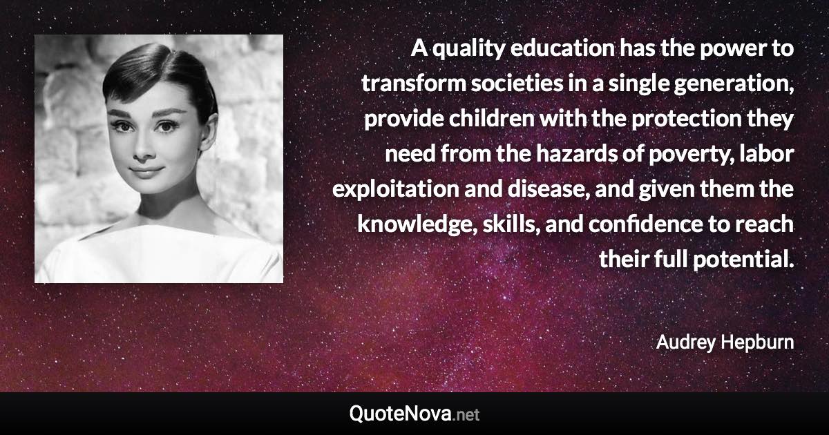 A quality education has the power to transform societies in a single generation, provide children with the protection they need from the hazards of poverty, labor exploitation and disease, and given them the knowledge, skills, and confidence to reach their full potential. - Audrey Hepburn quote