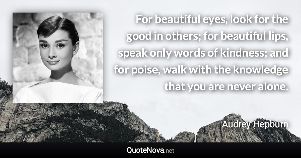 For beautiful eyes, look for the good in others; for beautiful lips, speak only words of kindness; and for poise, walk with the knowledge that you are never alone. - Audrey Hepburn quote
